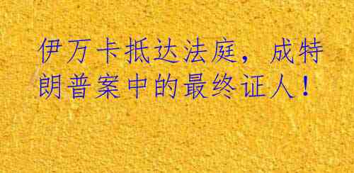 伊万卡抵达法庭，成特朗普案中的最终证人！