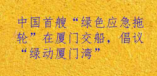 中国首艘“绿色应急拖轮”在厦门交船，倡议“绿动厦门湾”
