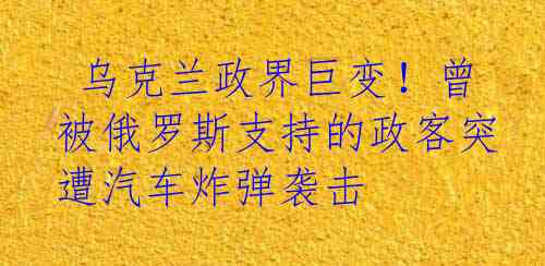  乌克兰政界巨变！曾被俄罗斯支持的政客突遭汽车炸弹袭击