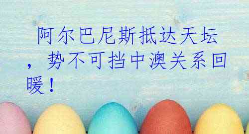  阿尔巴尼斯抵达天坛，势不可挡中澳关系回暖！