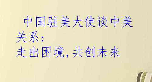  中国驻美大使谈中美关系: 走出困境,共创未来