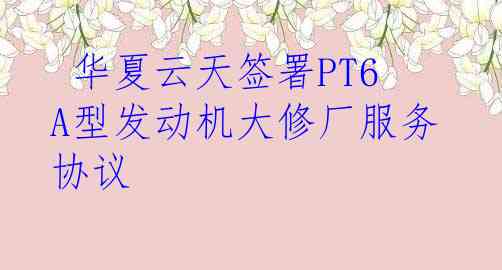  华夏云天签署PT6A型发动机大修厂服务协议