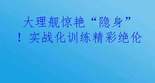  大理舰惊艳“隐身”！实战化训练精彩绝伦