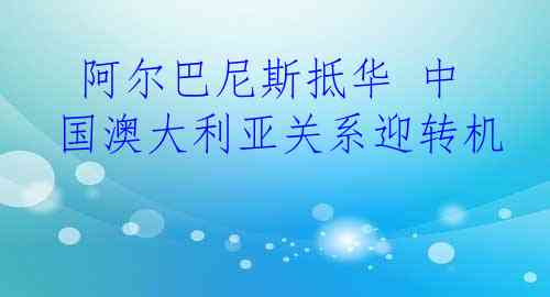  阿尔巴尼斯抵华 中国澳大利亚关系迎转机