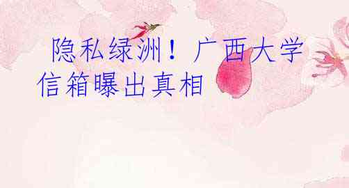  隐私绿洲！广西大学信箱曝出真相