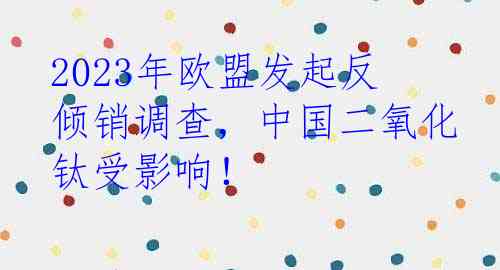 2023年欧盟发起反倾销调查，中国二氧化钛受影响！