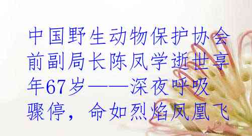 中国野生动物保护协会前副局长陈凤学逝世享年67岁——深夜呼吸骤停，命如烈焰凤凰飞