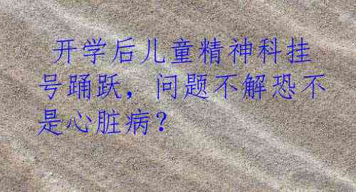  开学后儿童精神科挂号踊跃，问题不解恐不是心脏病？