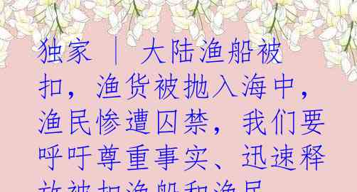 独家 | 大陆渔船被扣，渔货被抛入海中，渔民惨遭囚禁，我们要呼吁尊重事实、迅速释放被扣渔船和渔民