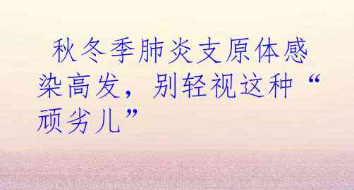  秋冬季肺炎支原体感染高发，别轻视这种“顽劣儿”