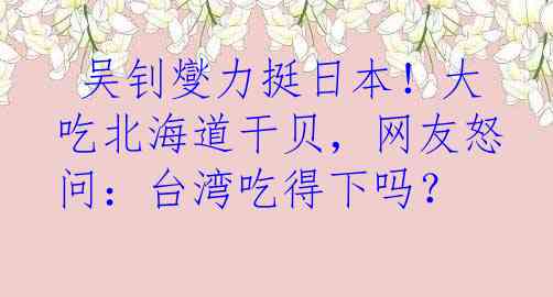  吴钊燮力挺日本！大吃北海道干贝，网友怒问：台湾吃得下吗？