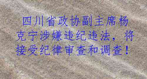  四川省政协副主席杨克宁涉嫌违纪违法，将接受纪律审查和调查！