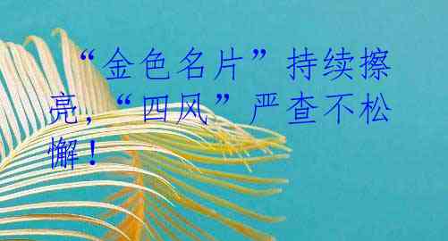  “金色名片”持续擦亮,“四风”严查不松懈！