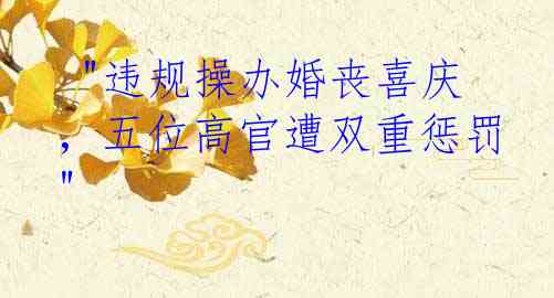  "违规操办婚丧喜庆，五位高官遭双重惩罚"