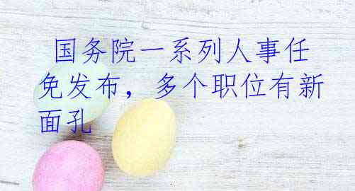 国务院一系列人事任免发布，多个职位有新面孔