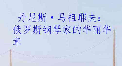  丹尼斯·马祖耶夫：俄罗斯钢琴家的华丽华章