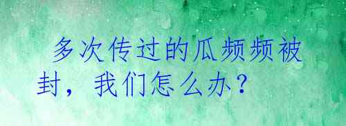  多次传过的瓜频频被封，我们怎么办？