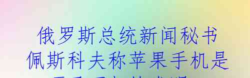  俄罗斯总统新闻秘书佩斯科夫称苹果手机是一项了不起的发明