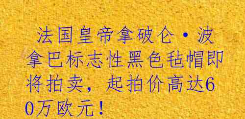  法国皇帝拿破仑·波拿巴标志性黑色毡帽即将拍卖，起拍价高达60万欧元！