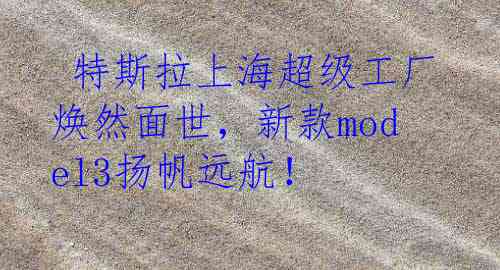  特斯拉上海超级工厂焕然面世，新款model3扬帆远航！