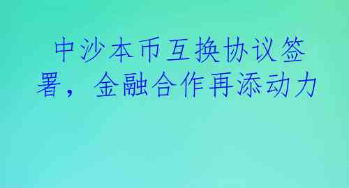  中沙本币互换协议签署，金融合作再添动力