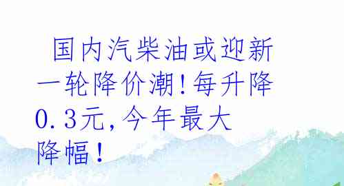  国内汽柴油或迎新一轮降价潮!每升降0.3元,今年最大降幅！