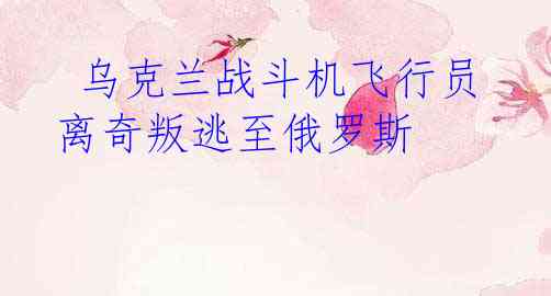  乌克兰战斗机飞行员离奇叛逃至俄罗斯