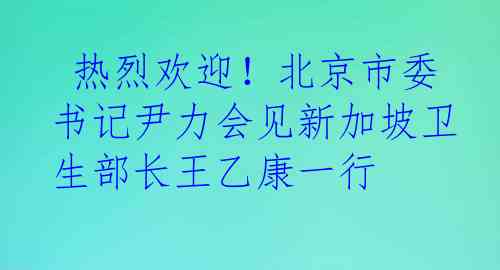  热烈欢迎！北京市委书记尹力会见新加坡卫生部长王乙康一行