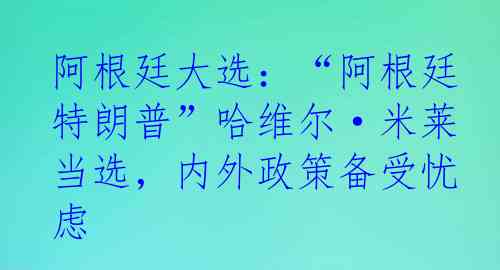 阿根廷大选：“阿根廷特朗普”哈维尔·米莱当选，内外政策备受忧虑