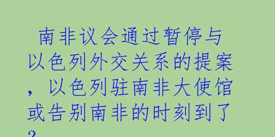  南非议会通过暂停与以色列外交关系的提案，以色列驻南非大使馆或告别南非的时刻到了？