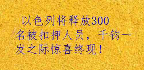  以色列将释放300名被扣押人员，千钧一发之际惊喜终现！