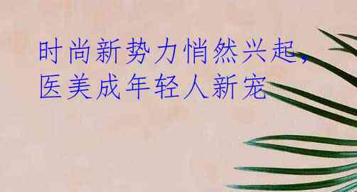 时尚新势力悄然兴起，医美成年轻人新宠