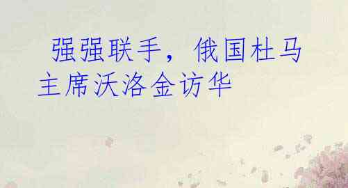  强强联手，俄国杜马主席沃洛金访华