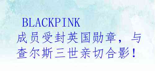  BLACKPINK成员受封英国勋章，与查尔斯三世亲切合影！