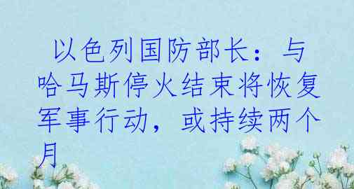  以色列国防部长：与哈马斯停火结束将恢复军事行动，或持续两个月