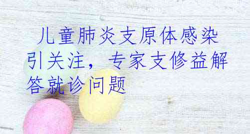  儿童肺炎支原体感染引关注，专家支修益解答就诊问题
