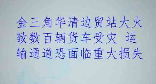 金三角华清边贸站大火 致数百辆货车受灾 运输通道恐面临重大损失
