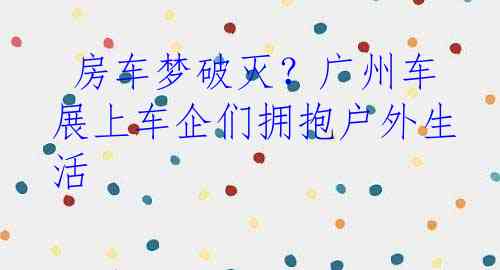  房车梦破灭？广州车展上车企们拥抱户外生活