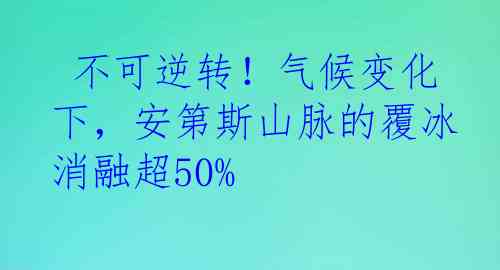  不可逆转！气候变化下，安第斯山脉的覆冰消融超50%