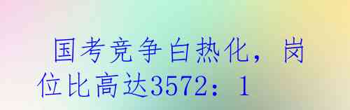  国考竞争白热化，岗位比高达3572：1！