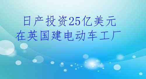  日产投资25亿美元在英国建电动车工厂