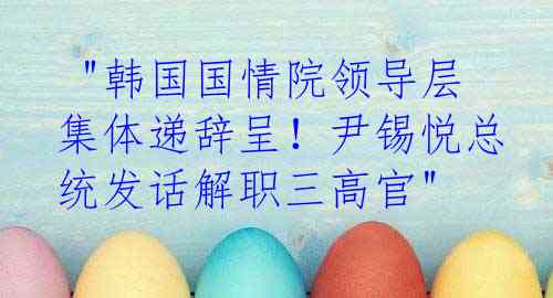  "韩国国情院领导层集体递辞呈！尹锡悦总统发话解职三高官"