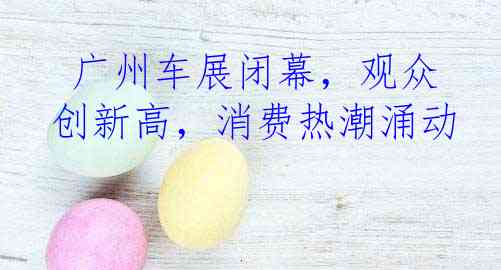  广州车展闭幕，观众创新高，消费热潮涌动
