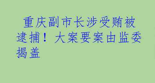  重庆副市长涉受贿被逮捕！大案要案由监委揭盖
