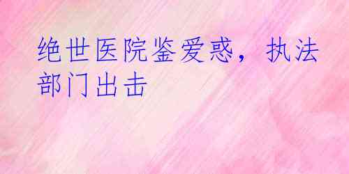 绝世医院鉴爱惑，执法部门出击