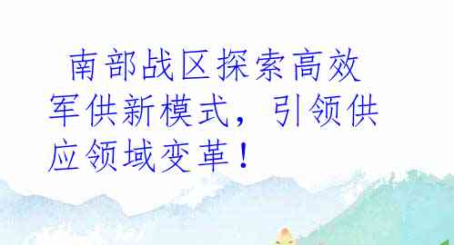  南部战区探索高效军供新模式，引领供应领域变革！