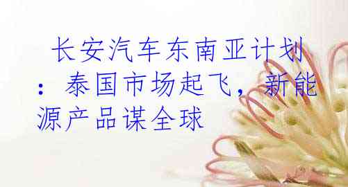 长安汽车东南亚计划：泰国市场起飞，新能源产品谋全球