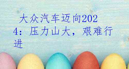  大众汽车迈向2024：压力山大，艰难行进