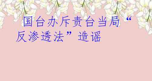  国台办斥责台当局“反渗透法”造谣