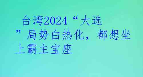  台湾2024“大选”局势白热化，都想坐上霸主宝座